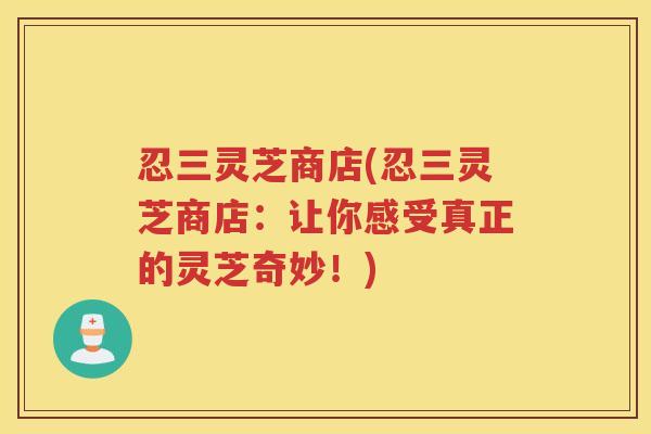 忍三灵芝商店(忍三灵芝商店:让你感受真正的灵芝奇妙!) 忍三灵芝商店(忍三灵芝商店:让你感受真正的灵芝奇妙!)