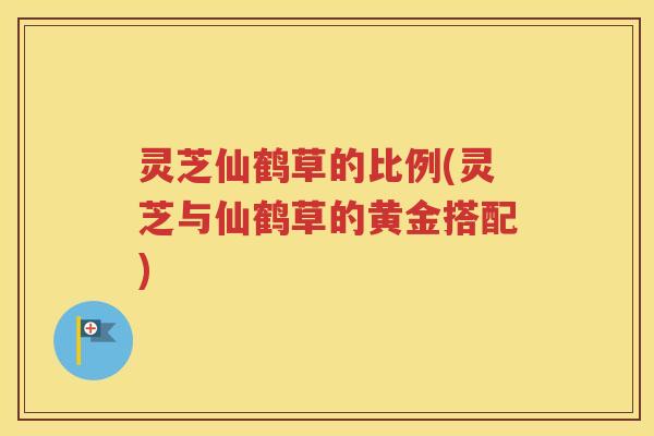 灵芝仙鹤草的比例(灵芝与仙鹤草的黄金搭配)