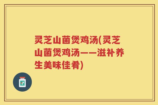 灵芝山菌煲鸡汤(灵芝山菌煲鸡汤——滋补养生美味佳肴) 灵芝山菌煲鸡汤(灵芝山菌煲鸡汤——滋补养生美味佳肴)