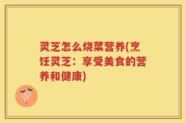 灵芝怎么烧菜营养(烹饪灵芝:享受美食的营养和健康) 灵芝怎么烧菜营养(烹饪灵芝:享受美食的营养和健康)