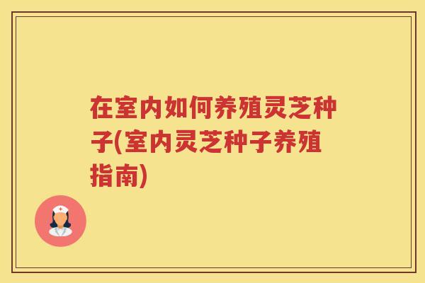 在室内如何养殖灵芝种子(室内灵芝种子养殖指南) 在室内如何养殖灵芝种子(室内灵芝种子养殖指南)
