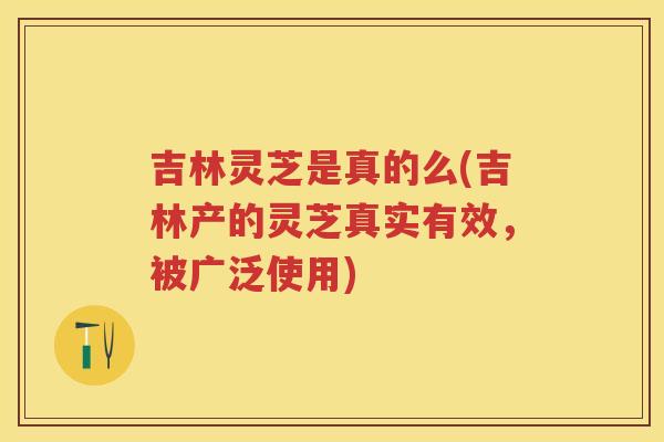 吉林灵芝是真的么(吉林产的灵芝真实有效，被广泛使用)