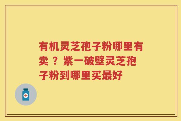 有机灵芝孢子粉哪里有卖 ？紫一破壁灵芝孢子粉到哪里买好