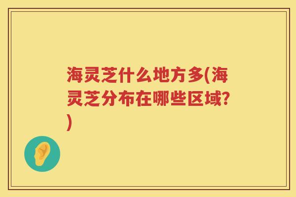 海灵芝什么地方多(海灵芝分布在哪些区域?) 海灵芝什么地方多(海灵芝分布在哪些区域?)