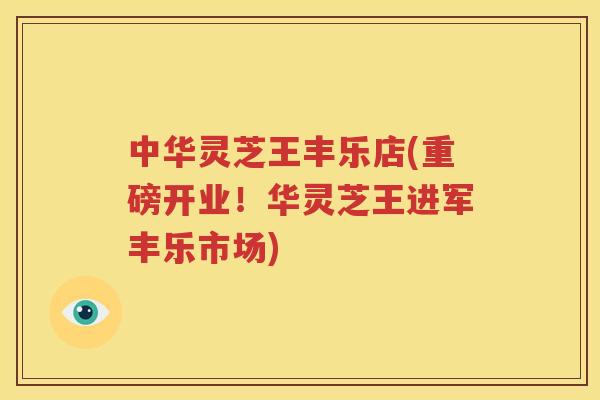 中华灵芝王丰乐店(重磅开业！华灵芝王进军丰乐市场)