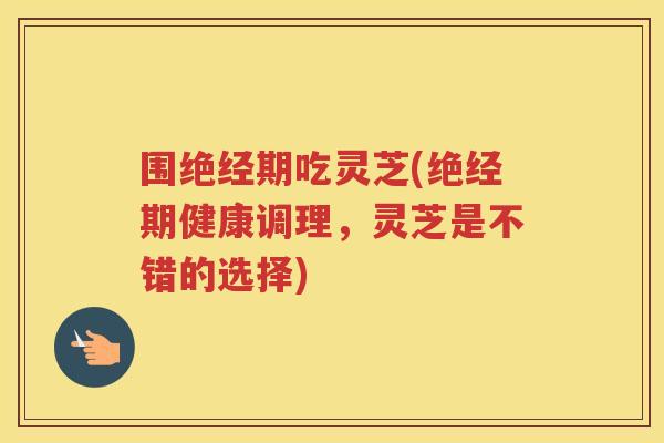 围绝经期吃灵芝(绝经期健康调理,灵芝是不错的选择) 围绝经期吃灵芝(绝经期健康调理,灵芝是不错的选择)