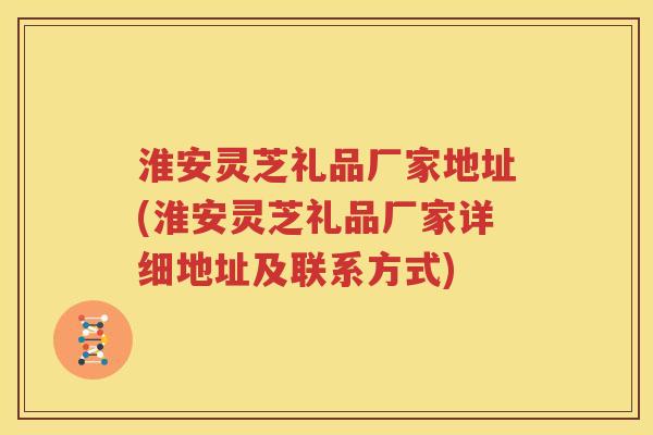 淮安灵芝礼品厂家地址(淮安灵芝礼品厂家详细地址及联系方式)