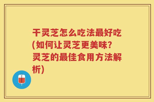 干灵芝怎么吃法好吃(如何让灵芝更美味?灵芝的佳食用方法解析) 干灵芝怎么吃法好吃(如何让灵芝更美味?灵芝的佳食用方法解析)