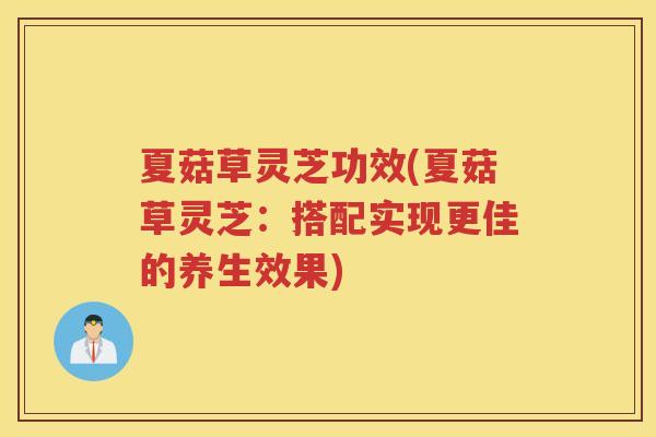 夏菇草灵芝功效(夏菇草灵芝:搭配实现更佳的养生效果) 夏菇草灵芝功效(夏菇草灵芝:搭配实现更佳的养生效果)