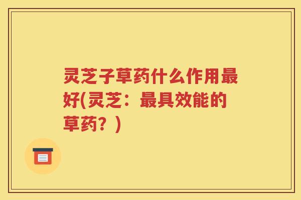 灵芝子草药什么作用好(灵芝：具效能的草药？)