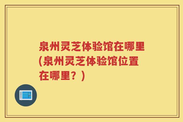 泉州灵芝体验馆在哪里(泉州灵芝体验馆位置在哪里?) 泉州灵芝体验馆在哪里(泉州灵芝体验馆位置在哪里?)
