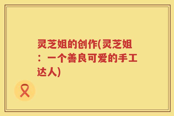 灵芝姐的创作(灵芝姐：一个善良可爱的手工达人)