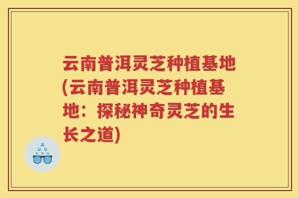 云南普洱灵芝种植基地(云南普洱灵芝种植基地:探秘神奇灵芝的生长之道) 云南普洱灵芝种植基地(云南普洱灵芝种植基地:探秘神奇灵芝的生长之道)