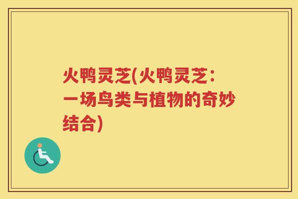 火鸭灵芝(火鸭灵芝:一场鸟类与植物的奇妙结合) 火鸭灵芝(火鸭灵芝:一场鸟类与植物的奇妙结合)