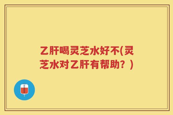喝灵芝水好不(灵芝水对有帮助？)