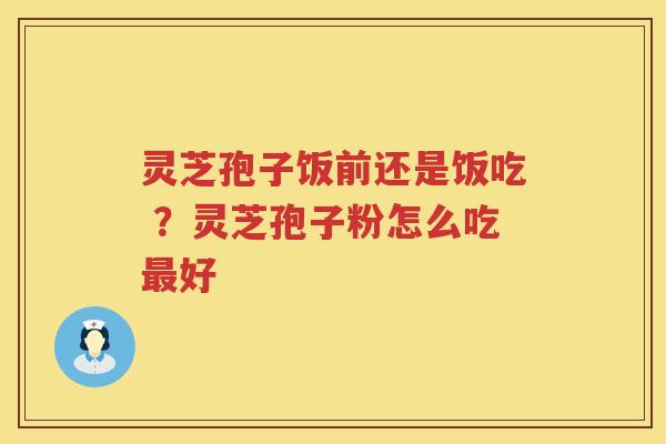 灵芝孢子饭前还是饭吃 ?灵芝孢子粉怎么吃好 灵芝孢子饭前还是饭吃 ?灵芝孢子粉怎么吃好