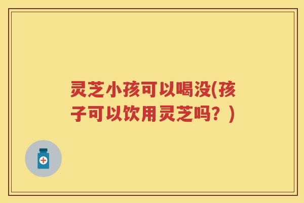 灵芝小孩可以喝没(孩子可以饮用灵芝吗？)
