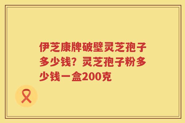 伊芝康牌破壁灵芝孢子多少钱？灵芝孢子粉多少钱一盒200克