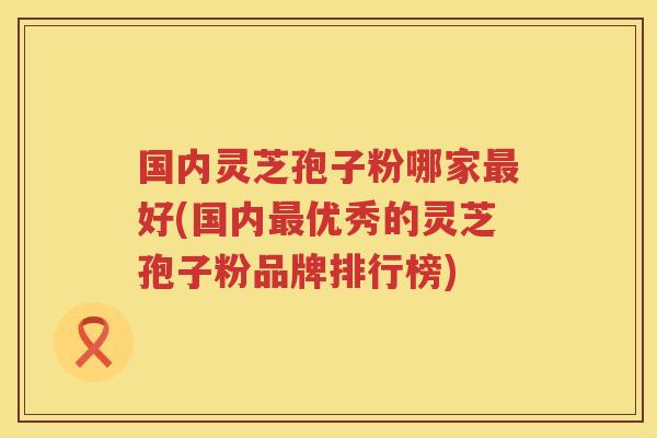 国内灵芝孢子粉哪家好(国内优秀的灵芝孢子粉品牌排行榜)