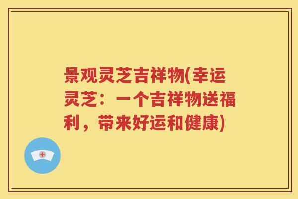 景观灵芝吉祥物(幸运灵芝：一个吉祥物送福利，带来好运和健康)