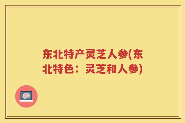 东北特产灵芝人参(东北特色:灵芝和人参) 东北特产灵芝人参(东北特色:灵芝和人参)
