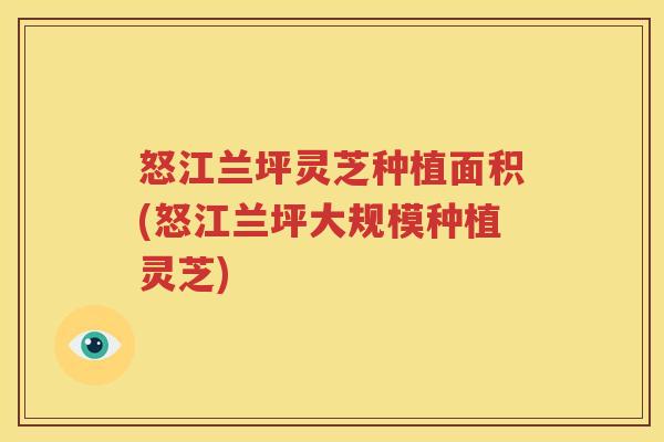 怒江兰坪灵芝种植面积(怒江兰坪大规模种植灵芝)