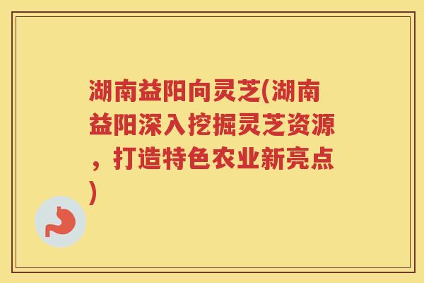 湖南益阳向灵芝(湖南益阳深入挖掘灵芝资源，打造特色农业新亮点)
