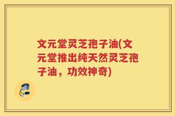 文元堂灵芝孢子油(文元堂推出纯天然灵芝孢子油，功效神奇)