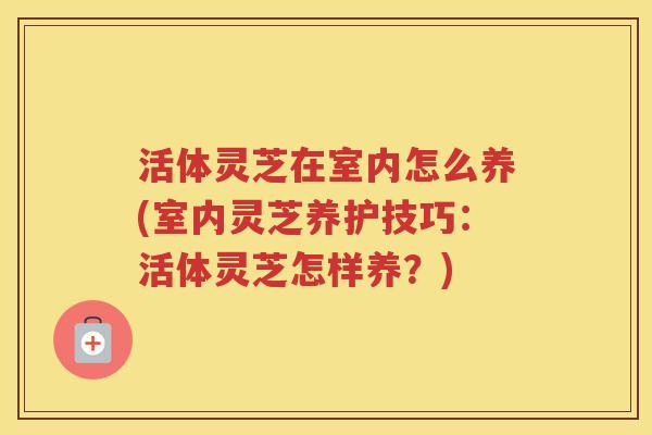 活体灵芝在室内怎么养(室内灵芝养护技巧:活体灵芝怎样养?) 活体灵芝在室内怎么养(室内灵芝养护技巧:活体灵芝怎样养?)