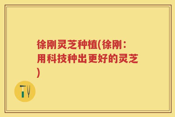 徐刚灵芝种植(徐刚：用科技种出更好的灵芝)