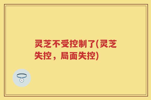 灵芝不受控制了(灵芝失控，局面失控)