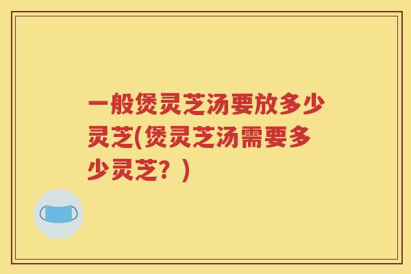 一般煲灵芝汤要放多少灵芝(煲灵芝汤需要多少灵芝?) 一般煲灵芝汤要放多少灵芝(煲灵芝汤需要多少灵芝?)
