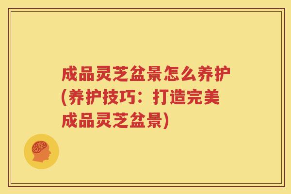 成品灵芝盆景怎么养护(养护技巧:打造完美成品灵芝盆景) 成品灵芝盆景怎么养护(养护技巧:打造完美成品灵芝盆景)