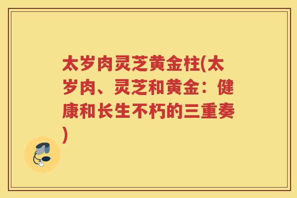 太岁肉灵芝黄金柱(太岁肉、灵芝和黄金:健康和长生不朽的三重奏) 太岁肉灵芝黄金柱(太岁肉、灵芝和黄金:健康和长生不朽的三重奏)