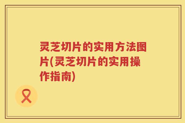 灵芝切片的实用方法图片(灵芝切片的实用操作指南)