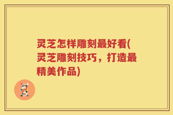 灵芝怎样雕刻好看(灵芝雕刻技巧,打造精美作品) 灵芝怎样雕刻好看(灵芝雕刻技巧,打造精美作品)