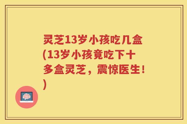 灵芝13岁小孩吃几盒(13岁小孩竟吃下十多盒灵芝,震惊医生!) 灵芝13岁小孩吃几盒(13岁小孩竟吃下十多盒灵芝,震惊医生!)