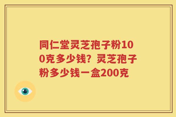 同仁堂灵芝孢子粉100克多少钱？灵芝孢子粉多少钱一盒200克