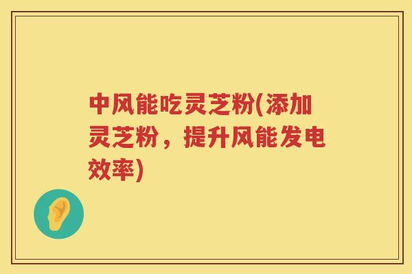 中风能吃灵芝粉(添加灵芝粉，提升风能发电效率)