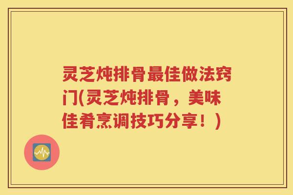 灵芝炖排骨佳做法窍门(灵芝炖排骨，美味佳肴烹调技巧分享！)