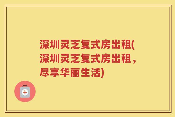 深圳灵芝复式房出租(深圳灵芝复式房出租，尽享华丽生活)