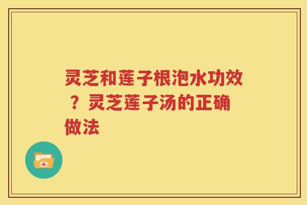灵芝和莲子根泡水功效 ?灵芝莲子汤的正确做法 灵芝和莲子根泡水功效 ?灵芝莲子汤的正确做法