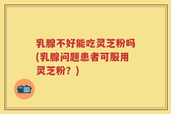 乳腺不好能吃灵芝粉吗(乳腺问题患者可服用灵芝粉?) 乳腺不好能吃灵芝粉吗(乳腺问题患者可服用灵芝粉?)