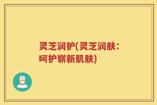 灵芝润护(灵芝润肤：呵护崭新)