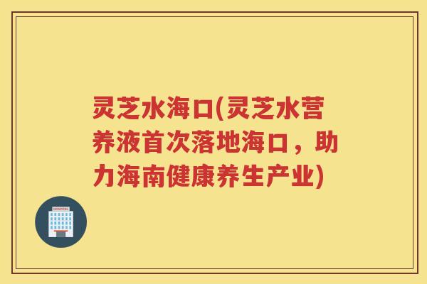 灵芝水海口(灵芝水营养液首次落地海口，助力海南健康养生产业)