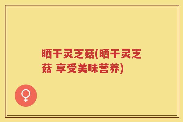 晒干灵芝菇(晒干灵芝菇 享受美味营养)