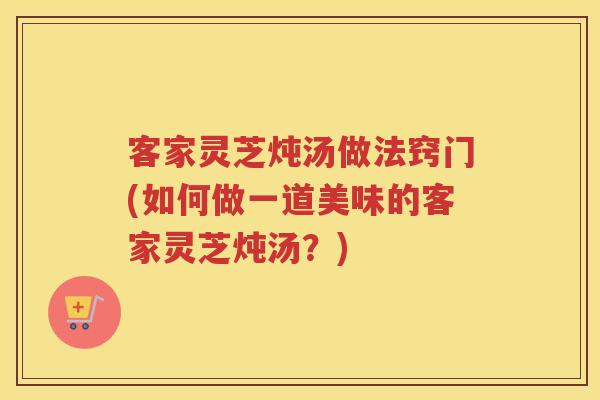 客家灵芝炖汤做法窍门(如何做一道美味的客家灵芝炖汤？)