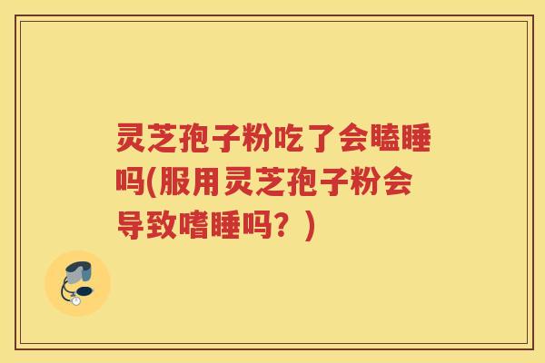 灵芝孢子粉吃了会瞌睡吗(服用灵芝孢子粉会导致嗜睡吗？)