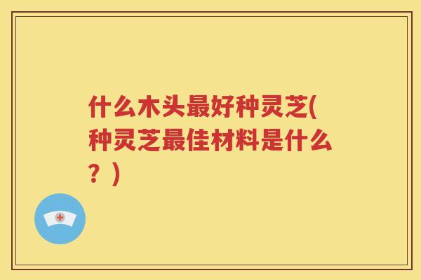 什么木头好种灵芝(种灵芝佳材料是什么？)