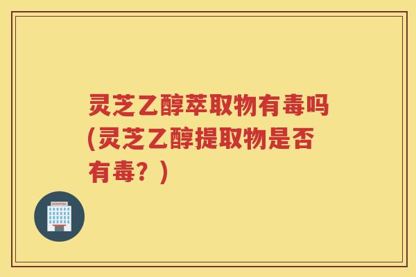 灵芝乙醇萃取物有毒吗(灵芝乙醇提取物是否有毒?) 灵芝乙醇萃取物有毒吗(灵芝乙醇提取物是否有毒?)
